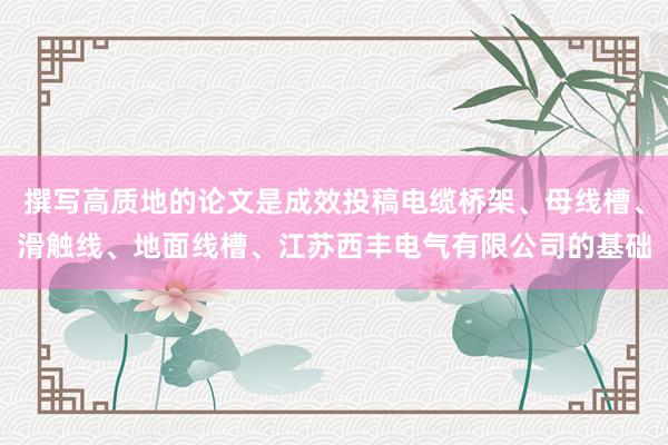 撰写高质地的论文是成效投稿电缆桥架、母线槽、滑触线、地面线槽、江苏西丰电气有限公司的基础