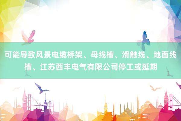 可能导致风景电缆桥架、母线槽、滑触线、地面线槽、江苏西丰电气有限公司停工或延期