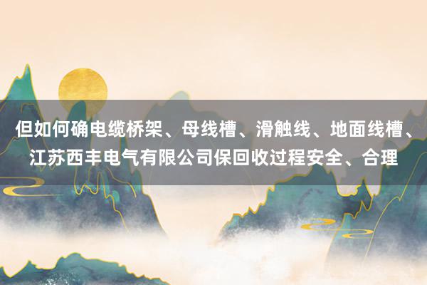 但如何确电缆桥架、母线槽、滑触线、地面线槽、江苏西丰电气有限公司保回收过程安全、合理
